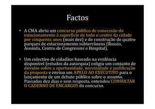 Factos
• A CMA abriu um concurso público de concessão do
  estacionamento à superfície de todo o centro da cidade
  por cinquenta anos (mais dez) e de construção de quatro
  parques de estacionamento subterrâneos (Rossio,
  Avenida, Centro de Congressos e Hospital).

• Um colectivo de cidadãos baseado na evidência
  disponível (estudos da autarquia) coligiu um conjunto de
  dúvidas sobre a oportunidade, necessidade e justificação
  da proposta e enviou um APELO AO EXECUTIVO para o
  lançamento de um debate público sobre o assunto.
  Passados dez dias e sem resposta, entendeu CONSULTAR
  O CADERNO DE ENCARGOS do concurso.
 