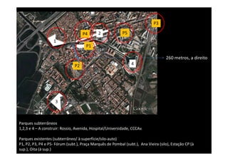 P3

                                     P4      2             P5
                   1
                                      P1

                                                                                    260 metros, a direito
                                P2                              4




                    3



Parques subterrâneos
1,2,3 e 4 – A construir: Rossio, Avenida, Hospital/Universidade, CCCAv.

Parques existentes (subterrâneo/ à superfície/silo-auto)
P1, P2, P3, P4 e P5- Fórum (subt.), Praça Marquês de Pombal (subt.), Ana Vieira (silo), Estação CP (à
sup.), Oita (à sup.)
 