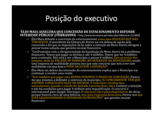 Posição do executivo
‘ÉLIO MAIA ASSEGURA QUE CONCESSÃO DE ESTACIONAMENTO DEFENDE
INTERESSE PÚBLICO’ (TERRANOVA - http://www.terranova.pt/index.php?idNoticia=121904)
    – Élio Maia defende a concessão do estacionamento como uma SOLUÇÃO QUE NÃO
      TEM RISCOS. O presidente da Câmara de Aveiro sai em defesa da opção pela
      concessão e diz que as imposições da lei sobre a extinção da Move Aveiro obrigam a
      pensar numa solução que garanta encaixe financeiro.
    – “Confrontados com a obrigatoriedade da liquidação da Move Aveiro há o problema
      financeiro. Temos que pagar as dívidas e são 4 milhões. Temos que ter 4 milhões
      para a extinção. Não está a ver o Município a passar 4 milhões. Este processo dos
      parques, onde há ENCAIXE DE DINHEIRO, NO INTERESSE DA MOVEAVEIRO, sendo
      uma empresa de mobilidade pareceu-nos que este concurso que tem a ver com
      mobilidade encaixa bem e PODE FACILITAR A EXTINÇÃO”.
    – Élio Maia em defesa da concessão do estacionamento explica que o Município vai
      continuar a receber uma renda.
    – “Tem também que pagar uma RENDA DURANTE O PRAZO DE CONCESSÃO. Parece-
      me que estamos a defender o interesse do município. Os CONCORRENTE TÊM QUE
      ASSUMIR A REQUALIFICAÇÃO DA AVENIDA. É lindo fazer estudos mas,
      naturalmente, quando o estudo for fechado é preciso fazer obra. Conheço a situação
      e não há condições para pagar 4 milhões pela requalificação. O concurso é
      internacional para alargar este leque. O concurso não é para empreiteiros de obras,
      porque haveria risco de uma falência, mas para empresas desta área. Parece-nos que
      ESTÁ SALVAGUARDADO O INTERESSE DO MUNICÍPIO” que garanta encaixe
      financeiro.
 