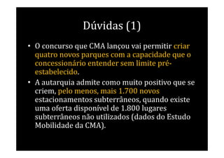 Dúvidas (1)
• O concurso que CMA lançou vai permitir criar
  quatro novos parques com a capacidade que o
  concessionário entender sem limite pré-
  estabelecido.
• A autarquia admite como muito positivo que se
  criem, pelo menos, mais 1.700 novos
  estacionamentos subterrâneos, quando existe
  uma oferta disponível de 1.800 lugares
  subterrâneos não utilizados (dados do Estudo
  Mobilidade da CMA).
 