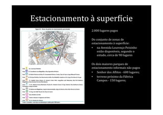 Estacionamento à superfície
                2.000 lugares pagos

                Do conjunto de zonas de
                estacionamento à superfície:
                • na Avenida Lourenço Peixinho
                    estão disponíveis, segundo o
                    estudo, cerca de 90 lugares

                Os dois maiores parques de
                estacionamento informais não pagos
                • Senhor dos Aflitos - 600 lugares;
                • terreno próximo da Fábrica
                    Campos - 150 lugares;
 