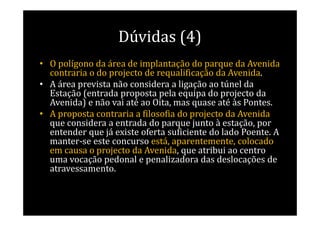 Dúvidas (4)
• O polígono da área de implantação do parque da Avenida
  contraria o do projecto de requalificação da Avenida.
• A área prevista não considera a ligação ao túnel da
  Estação (entrada proposta pela equipa do projecto da
  Avenida) e não vai até ao Oita, mas quase até às Pontes.
• A proposta contraria a filosofia do projecto da Avenida
  que considera a entrada do parque junto à estação, por
  entender que já existe oferta suficiente do lado Poente. A
  manter-se este concurso está, aparentemente, colocado
  em causa o projecto da Avenida, que atribui ao centro
  uma vocação pedonal e penalizadora das deslocações de
  atravessamento.
 