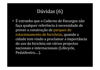 Dúvidas (6)
• É estranho que o Caderno de Encargos não
  faça qualquer referência à necessidade de
  prever a construção de parques de
  estacionamento de bicicletas, quando a
  cidade tem vindo a proclamar a importância
  do uso da bicicleta em vários projectos
  nacionais e internacionais (Lifecycle,
  PedalAveiro,…).
 