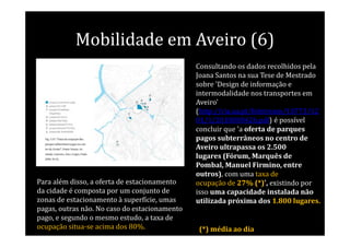 Mobilidade em Aveiro (6)
                                               Consultando os dados recolhidos pela
                                               Joana Santos na sua Tese de Mestrado
                                               sobre 'Design de informação e
                                               intermodalidade nos transportes em
                                               Aveiro'
                                               (http://ria.ua.pt/bitstream/10773/12
                                               01/1/2010000426.pdf) é possível
                                               concluir que 'a oferta de parques
                                               pagos subterrâneos no centro de
                                               Aveiro ultrapassa os 2.500
                                               lugares (Fórum, Marquês de
                                               Pombal, Manuel Firmino, entre
                                               outros), com uma taxa de
Para além disso, a oferta de estacionamento    ocupação de 27% (*)', existindo por
da cidade é composta por um conjunto de        isso uma capacidade instalada não
zonas de estacionamento à superfície, umas     utilizada próxima dos 1.800 lugares.
pagas, outras não. No caso do estacionamento
pago, e segundo o mesmo estudo, a taxa de
ocupação situa-se acima dos 80%.               (*) média ao dia
 