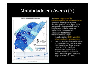 Mobilidade em Aveiro (7)
             A taxa de ilegalidade de
             estacionamento em período diurno
             (procura ilegal/procura total),
             permite evidenciar as áreas mais
             problemáticas potenciadoras de
             conflitos na circulação tanto
             rodoviária como pedonal.
             Da análise das taxas de
             estacionamento ilegal:
             • contabilizados 3.800 veículos
                 estacionados irregularmente;
             • 10% da procura diurna localiza-
                 se numa zona em que a taxa de
                 estacionamento ilegal se situa
                 entre os 33% e os 50%;
             • Apenas 28% dos veículos
                 contabilizados se localizam
                 numa zona em que a procura
                 ilegal é inferior a 15% .
 