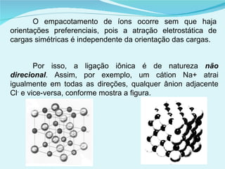 O empacotamento de íons ocorre sem que haja orientações preferenciais, pois a atração eletrostática de cargas simétricas é independente da orientação das cargas.  Por isso, a ligação iônica é de natureza  não direcional . Assim, por exemplo, um cátion Na+ atrai igualmente em todas as direções, qualquer ânion adjacente Cl -  e vice-versa, conforme mostra a figura. 