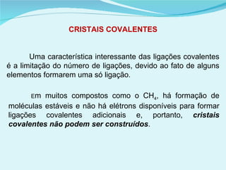 CRISTAIS COVALENTES Uma característica interessante das ligações covalentes é a limitação do número de ligações, devido ao fato de alguns elementos formarem uma só ligação.  E m muitos compostos como o CH 4 , há formação de moléculas estáveis e não há elétrons disponíveis para formar ligações covalentes adicionais e, portanto,  cristais covalentes não podem ser construídos .  
