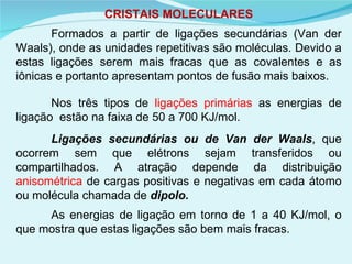 CRISTAIS MOLECULARES Formados a partir de ligações secundárias (Van der Waals), onde as unidades repetitivas são moléculas. Devido a estas ligações serem mais fracas que as covalentes e as iônicas e portanto apresentam pontos de fusão mais baixos.   Nos três tipos de  ligações primárias  as energias de ligação  estão na faixa de 50 a 700 KJ/mol.  Ligações secundárias ou de Van der Waals , que ocorrem sem que elétrons sejam transferidos ou compartilhados. A atração depende da distribuição  anisométrica  de cargas positivas e negativas em cada átomo ou molécula chamada de  dipolo. As energias de ligação em torno de 1 a 40 KJ/mol, o que mostra que estas ligações são bem mais fracas.   