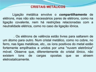 CRISTAIS METÁLICOS Ligação metálica envolve o  compartilhamento  de elétrons, mas não são necessários pares de elétrons, como na ligação covalente, nem há restrições relacionadas com a neutralidade elétrica, como no caso da ligação iônica.    . Os elétrons de valência estão livres para saltarem de um átomo para outro. Num cristal metálico, como no cobre, no ferro, nas ligas metálicas, etc., os íons positivos do metal estão fortemente empilhados e unidos por uma "nuvem eletrônica" móvel. Observe que, diferentemente do cristal iônico, não existem íons de cargas opostas que se atraem eletrostaticamente. 