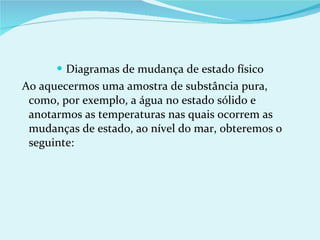 Diagramas de mudança de estado físico Ao aquecermos uma amostra de substância pura, como, por exemplo, a água no estado sólido e anotarmos as temperaturas nas quais ocorrem as mudanças de estado, ao nível do mar, obteremos o seguinte: 