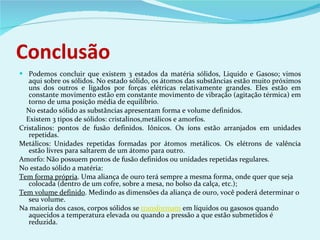 Conclusão Podemos concluir que existem 3 estados da matéria sólidos, Liquido e Gasoso; vimos aqui sobre os sólidos. No estado sólido, os átomos das substâncias estão muito próximos uns dos outros e ligados por forças elétricas relativamente grandes. Eles estão em constante movimento estão em constante movimento de vibração (agitação térmica) em torno de uma posição média de equilíbrio. No estado sólido as substâncias apresentam forma e volume definidos. Existem 3 tipos de sólidos: cristalinos,metálicos e amorfos. Cristalinos: pontos de fusão definidos. Iônicos. Os íons estão arranjados em unidades repetidas. Metálicos: Unidades repetidas formadas por átomos metálicos. Os elétrons de valência estão livres para saltarem de um átomo para outro. Amorfo: Não possuem pontos de fusão definidos ou unidades repetidas regulares. No estado sólido a matéria: Tem forma própria . Uma aliança de ouro terá sempre a mesma forma, onde quer que seja colocada (dentro de um cofre, sobre a mesa, no bolso da calça, etc.); Tem volume definido . Medindo as dimensões da aliança de ouro, você poderá determinar o seu volume. Na maioria dos casos, corpos sólidos se  transformam  em líquidos ou gasosos quando aquecidos a temperatura elevada ou quando a pressão a que estão submetidos é reduzida. 
