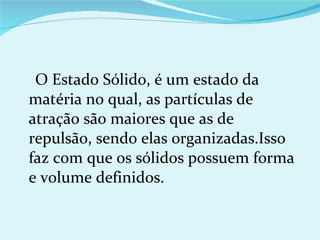 O Estado Sólido, é um estado da matéria no qual, as partículas de atração são maiores que as de repulsão, sendo elas organizadas.Isso faz com que os sólidos possuem forma e volume definidos. 