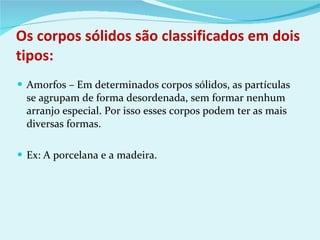 Os corpos sólidos são classificados em dois tipos: Amorfos – Em determinados corpos sólidos, as partículas se agrupam de forma desordenada, sem formar nenhum arranjo especial. Por isso esses corpos podem ter as mais diversas formas. Ex: A porcelana e a madeira. 