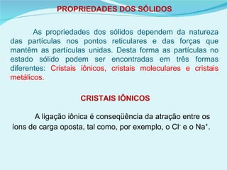 PROPRIEDADES DOS SÓLIDOS As propriedades dos sólidos dependem da natureza das partículas nos pontos reticulares e das forças que mantêm as partículas unidas. Desta forma as partículas no estado sólido podem ser encontradas em três formas diferentes:  Cristais iônicos, cristais moleculares e cristais metálicos. CRISTAIS IÔNICOS A ligação iônica é conseqüência da atração entre os íons de carga oposta, tal como, por exemplo, o Cl -  e o Na + .  
