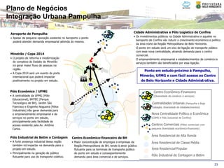 Plano de Negócios
Integração Urbana Pampulha

 Aeroporto de Pampulha                                                                           Cidade Administrativa e Pólo Logístico de Confins
                                                                                                 • Os investimentos públicos na Cidade Administrativa e aqueles no
 • Apesar da pequena operação existente no Aeroporto o ponto
                                                                                                   Aeroporto de Confins vão induzir o crescimento econômico e político
   poderá atender demanda empresarial advinda do mesmo.
                                                                                                   da área norte da Região Metropolitana de Belo Horizonte.
                                                                                                 • O ponto em estudo será um eixo de ligação do transporte público
                                                                                                   com esse nova centralidade, atraindo demanda para o centro
 Mineirão / Copa 2014                                                                              comercial.
 • O projeto de reforma e modernização                                                           • O empreendimento empresarial e estabelecimentos de comércio e
   do complexo do Estádio do Mineirão                                                              serviços também são beneficiados por essa ligação.
   irá gerar maior fluxo de pessoas na
   região.
                                                                                                         Ponto em estudo próximo à Pampulha,
 • A Copa 2014 será um evento de porte
   internacional que poderá impactar                                                                   Minerão, UFMG e com fácil acesso ao Centro
   positivamente no projeto em estudo.                                                                 de Belo Horizonte e Cidade Administrativa.
                                                            G
                                                            G
 Pólo Econômico / UFMG                                                                                          Centro Econômico-Financeiro
 • A centralidade da UFMG (Pólo                                                                                 (Diversidade de comércio e serviços)
   Educacional), BHTEC (Parque
   Tecnológico de BH), Jardim São                                                                              Centralidades Urbanas (Pampulha e Raja
   Francisco e Engenho Nogueira (Pólos                                                                         Gabaglia, diversidade de estabelecimentos)
   Industriais) irão gerar demanda para
   o empreendimento empresarial e de                                                                           Nova Centralidade Político e Econômica
   serviços no ponto em estudo,                                                                                (CAMG e Pólo Industrial de Confins)
   principalmente pela facilidade de
   acesso existente pela Av. Antônio                                                                           Centros Comerciais (Pólos comerciais com
   Carlos.                                                                                                     pequena diversidade econômico-financeira)

                                                                                                               Área Residencial de Alta Renda
 Pólo Industrial de Betim e Contagem            Centro Econômico-financeiro de BH
 • A forte presença industrial dessa região     • Maior concentração de empregos e empresas da                 Área Residencial de Classe Média
   também irá impactar na demanda para o          Região Metropolitana de BH, tende à atrair público
   projeto em estudo.                             flutuante para os terminais de transporte público            Área Residencial Popular
 • Principalmente na geração de público           do ponto em estudo e conseqüentemente
   flutuante para uso do transporte coletivo.     demanda para área comercial e de serviços.
                                                                                                               Pólo Industrial de Contagem e Betim

                                                                                                                                                                 23
 