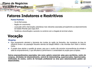 Plano de Negócios
Vocação Pampulha


  Fatores Indutores e Restritivos
      Pontos Positivos:
        − Via de fácil acesso.
        − Região em crescimento.
        − Local pode sofrer intervenções urbanísticas mais relevantes associadas principalmente ao desenvolvimento
          do Estádio Mineirão para Copa 2014.
        − Tendência a diversificação e aumento no comércio com a chegada do terminal urbano.



   Vocação
   Shopping:
      Esse equipamento atenderá a demanda dos turistas da região da Pampulha, dos moradores da área de
      influência direta e da população flutuante advinda da Estação BHBUS e das Avenidas Dom Pedro e Antônio
      Carlos.
      O projeto deve atentar a questão de acesso, para que o usuário não encontre inconveniências de entrada e
      saída do empreendimento, o que dificultaria a performance e a atratividade do projeto para os lojistas.


   Outros empreendimentos associados, tais como: galeria comercial, salas para escritórios, centro de
   compras, atividades de teleatendimento, central de telemarketing, supermercados, hipermercados,
   instituições de ensino, centro de formação profissional ou área para estacionamento podem ser
   desenvolvidos.



                                                                                                                     26
 