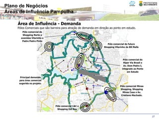 Plano de Negócios
Áreas de Influência Pampulha

     Área de Influência - Demanda
     Pólos Comerciais que são barreira para atração de demanda em direção ao ponto em estudo.
        Pólo comercial do
        Shopping Norte e
       avenidas Vilarinho e
        Padre Pedro Pinto
                                                                        Pólo comercial do futuro
                                                                     Shopping Vilarinho da BR Malls




                                                                                     Pólo comercial do
                                                                                     Hiper Via Brasil e
                                                                                     Av. Dom Pedro I,
                                                                                    integrado ao Ponto
                                                                                        em Estudo

       Principal demanda
      para área comercial
      sugerida no projeto.
                                                                                   Pólo comercial Minas
                                                                                   Shopping, Shopping
                                                                                     Minas Casa e Av.
                                                                                    Cristiano Machado.



                                 Pólo comercial L&C e
                                  Shopping Del Rey


                                                                                                          27
 