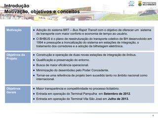 Introdução
Motivação, objetivos e conceitos


Motivação      Adoção do sistema BRT – Bus Rapid Transit com o objetivo de oferecer um sistema
               de transporte com maior conforto e economia de tempo ao usuário.
               O BHBUS é o plano de reestruturação do transporte coletivo de BH desenvolvido em
               1994 e pressupõe a troncalização do sistema em estações de integração, o
               tratamento dos corredores e a adoção da bilhetagem eletrônica.

Objetivos do   Construção e operação de duas novas estações de integração de ônibus.
Projeto        Qualificação e preservação do entorno.
               Busca de maior eficiência operacional.
               Minimização do desembolso pelo Poder Concedente.
               Tornar-se uma referência de projeto bem sucedido tanto no âmbito nacional como
               internacional.


Objetivos      Maior transparência e competitividade no processo licitatório.
Gerais         Entrada em operação do Terminal Pampulha em Setembro de 2012.
               Entrada em operação do Terminal Vila São José em Julho de 2013.




                                                                                                  4
 