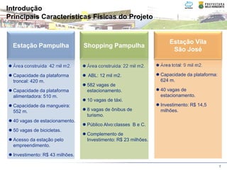 Introdução
Principais Características Físicas do Projeto


                                                                    Estação Vila
  Estação Pampulha               Shopping Pampulha
                                                                     São José

  Área construída: 42 mil m2.    Área construída: 22 mil m2.    Área total: 9 mil m2.

  Capacidade da plataforma        ABL: 12 mil m2.               Capacidade da plataforma:
  troncal: 420 m.                                               624 m.
                                 582 vagas de
  Capacidade da plataforma       estacionamento.                40 vagas de
  alimentadora: 510 m.                                          estacionamento.
                                 10 vagas de táxi.
  Capacidade da mangueira:                                      Investimento: R$ 14,5
  552 m.                         8 vagas de ônibus de           milhões.
                                 turismo.
  40 vagas de estacionamento.
                                 Público Alvo:classes B e C.
  50 vagas de bicicletas.
                                 Complemento de
  Acesso da estação pelo         Investimento: R$ 23 milhões.
  empreendimento.
  Investimento: R$ 43 milhões.

                                                                                            7
 