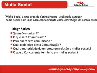 “Mídia Social é uma área de Conhecimento, você pode estudar mídia social e utilizar esse conhecimento como estratégia de comunicação”DiagnósticoQuem Comunicará?O que será Comunicado?Para quem será comunicado?Qual o objetivo desta Comunicação?Qual a maturidade da empresa em relação a mídias sociais?O que o Concorrente tem feito em mídias sociais?