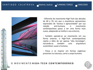 O  M O V I M E N T O  H I G H - T E C H  C O N T E M P O R Â N E O  - Diferente do movimento High-Tech das décadas de 60 e 70, em que a arquitetura apresentava expressões de “dureza e agressividade” por sua relação anti-humana, o movimento contemporâneo passa a ter uma forma mais suave, adaptando-se melhor a seu entorno;   - Também opondo-se ao movimento em sua forma anterior, o High-Tech contemporâneo rejeita a idéia de ser apenas “alta tecnologia”, tornando-se também uma arquitetura sustentável, suave e humana;   - Passa a se inspirar em formas orgânicas presentes na natureza, como o corpo humano. S A N T I A G O  C A L A T R A V A  Malmö, Suécia  TURNING TORSO  1999/2005  