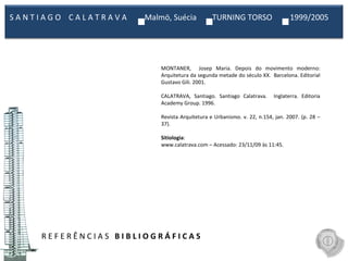 R E F E R Ê N C I A S  B I B L I O G R Á F I C A S MONTANER,  Josep Maria. Depois do movimento moderno: Arquitetura da segunda metade do século XX.  Barcelona. Editorial Gustavo Gili. 2001. CALATRAVA, Santiago. Santiago Calatrava.  Inglaterra. Editoria Academy Group. 1996. Revista Arquitetura e Urbanismo. v. 22, n.154, jan. 2007. (p. 28 – 37). Sitiologia : www.calatrava.com – Acessado: 23/11/09 às 11:45. S A N T I A G O  C A L A T R A V A  Malmö, Suécia  TURNING TORSO  1999/2005  