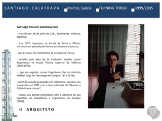 O  A R Q U I T E T O Santiago Pevsner Calatrava Vall   - Nascido em 28 de julho de 1951, Benimanet, Valência, Espanha;   - Em 1957, ingressou na Escola de Artes e Ofícios, iniciando um aprendizado formal em desenho e pintura;   - Aos 13 anos, fez intercâmbio de estudos na França;   - Atraído pela obra de Le Corbusier, decidiu cursar Arquitetura na Escola Técnica Superior de Valência (1969-1974);   - Logo em seguida, cursou Engenharia Civil no Instituto Federal Suiço de Tecnologia de Zurique (1975-1979);   - Além de sua pós-graduação em Urbanismo, concluiu seu doutorado em 1981 com a tese intitulada de “Quanto à foldability de chassis”;   - Iniciou sua prática profissional com a abertura de seu escritório de Arquitetura e Engenharia em Zurique (1981);   S A N T I A G O  C A L A T R A V A  Malmö, Suécia  TURNING TORSO  1999/2005  