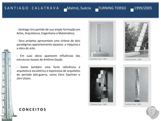 C O N C E I T O S  - Santiago tira partido de sua ampla formação em Artes, Arquitetura, Engenharia e Matemática;   - Seus projetos apresentam uma síntese de dois paradigmas aparentemente opostos: a máquina e a obra de arte;   - Em suas obras aparecem influências das estruturas ósseas de Antônio Gaudí;   - Existe também uma forte referência à arquitetura escultórica e expressiva de arquitetos do período pós-guerra, como Eero Saarinen e Jörn Utzon.   S A N T I A G O  C A L A T R A V A  Malmö, Suécia  TURNING TORSO  1999/2005  