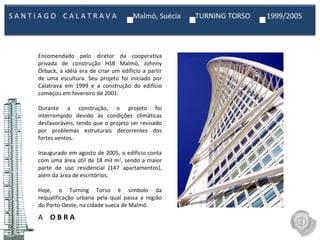 A  O B R A Encomendado pelo diretor da cooperativa privada de construção HSB Malmö, Johnny Örback, a idéia era de criar um edifício a partir de uma escultura. Seu projeto foi iniciado por Calatrava em 1999 e a construção do edifício começou em fevereiro de 2001.   Durante a construção, o projeto foi interrompido devido às condições climáticas desfavoráveis, tendo que o projeto ser revisado por problemas estruturais decorrentes dos fortes ventos.   Inaugurado em agosto de 2005, o edifício conta com uma área útil de 18 mil m 2 , sendo a maior parte de uso residencial (147 apartamentos), além da área de escritórios.   Hoje, o Turning Torso é símbolo da requalificação urbana pela qual passa a região do Porto Oeste, na cidade sueca de Malmö. S A N T I A G O  C A L A T R A V A  Malmö, Suécia  TURNING TORSO  1999/2005  