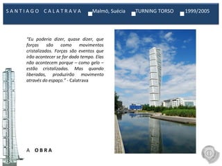 A  O B R A “ Eu poderia dizer, quase dizer, que forças são como movimentos cristalizados. Forças são eventos que irão acontecer se for dado tempo. Elas não acontecem porque – como gelo – estão cristalizadas. Mas quando liberadas, produzirão movimento através do espaço.”  - Calatrava S A N T I A G O  C A L A T R A V A  Malmö, Suécia  TURNING TORSO  1999/2005  
