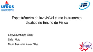Espectrômetro de luz visível como instrumento 
didático no Ensino de Física 
Estevão Antunes Júnior 
Sirlon Mata 
Maria Teresinha Xavier Silva 
 