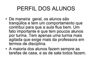 PERFIL DOS ALUNOS De maneira  geral, os alunos são tranqüilos e tem um comportamento que contribui para que a aula flua bem. Um fato importante é que tem poucos alunos por turma. Tem apenas uma turma mais agitada que exige mais da professora em termos de disciplina. A maioria dos alunos fazem sempre as tarefas de casa, e as de sala todos fazem. 