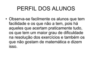 PERFIL DOS ALUNOS Observa-se facilmente os alunos que tem facilidade e os que não a tem, pois há aqueles que acertam praticamente tudo, os que tem um maior grau de dificuldade na resolução dos exercícios e também os que não gostam de matemática e dizem isso. 