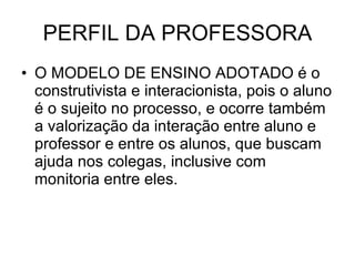 PERFIL DA PROFESSORA O MODELO DE ENSINO ADOTADO é o construtivista e interacionista, pois o aluno é o sujeito no processo, e ocorre também a valorização da interação entre aluno e professor e entre os alunos, que buscam ajuda nos colegas, inclusive com monitoria entre eles. 