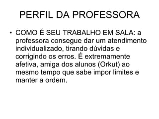 PERFIL DA PROFESSORA COMO É SEU TRABALHO EM SALA: a professora consegue dar um atendimento individualizado, tirando dúvidas e corrigindo os erros. É extremamente afetiva, amiga dos alunos (Orkut) ao mesmo tempo que sabe impor limites e manter a ordem. 