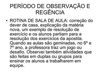 PERÍODO DE OBSERVAÇÃO E REGÊNCIA ROTINA DE SALA DE AULA: correção do dever de casa, explicação da matéria nova, um exemplo de resolução de exercício e os alunos partiam para a resolução dos exercícios da apostila. Quando as aulas são geminadas, no 6º e 7º ano, a professora traz um jogo ou desafio. Observei também atividades que são feitas em duplas ou grupos para ensinar os alunos a trabalharem em equipe. 