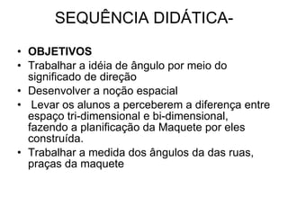 SEQUÊNCIA DIDÁTICA- OBJETIVOS   Trabalhar a idéia de ângulo por meio do significado de direção Desenvolver a noção espacial  Levar os alunos a perceberem a diferença entre espaço tri-dimensional e bi-dimensional, fazendo a planificação da Maquete por eles construída. Trabalhar a medida dos ângulos da das ruas, praças da maquete  