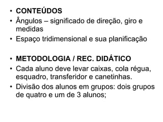 CONTEÚDOS Ângulos – significado de direção, giro e medidas Espaço tridimensional e sua planificação  METODOLOGIA / REC. DIDÁTICO   Cada aluno deve levar caixas, cola régua, esquadro, transferidor e canetinhas. Divisão dos alunos em grupos: dois grupos de quatro e um de 3 alunos; 