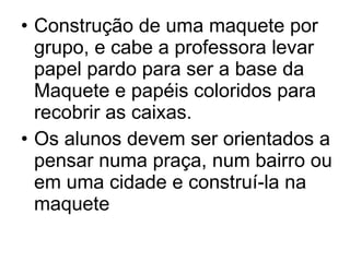 Construção de uma maquete por grupo, e cabe a professora levar papel pardo para ser a base da Maquete e papéis coloridos para recobrir as caixas. Os alunos devem ser orientados a pensar numa praça, num bairro ou em uma cidade e construí-la na maquete 