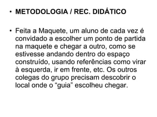 METODOLOGIA / REC. DIDÁTICO Feita a Maquete, um aluno de cada vez é convidado a escolher um ponto de partida na maquete e chegar a outro, como se estivesse andando dentro do espaço construído, usando referências como virar à esquerda, ir em frente, etc. Os outros colegas do grupo precisam descobrir o local onde o “guia” escolheu chegar. 