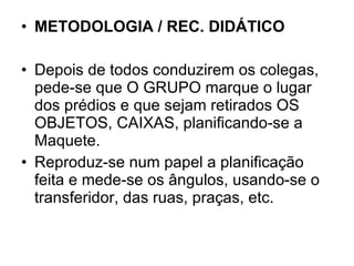 METODOLOGIA / REC. DIDÁTICO Depois de todos conduzirem os colegas, pede-se que O GRUPO marque o lugar dos prédios e que sejam retirados OS OBJETOS, CAIXAS, planificando-se a Maquete.  Reproduz-se num papel a planificação feita e mede-se os ângulos, usando-se o transferidor, das ruas, praças, etc. 