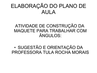 ELABORAÇÃO DO PLANO DE AULA ATIVIDADE DE CONSTRUÇÃO DA MAQUETE PARA TRABALHAR COM ÂNGULOS: SUGESTÃO E ORIENTAÇÃO DA PROFESSORA TULA ROCHA MORAIS 