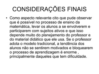 CONSIDERAÇÕES FINAIS Como aspecto relevante cito que pude observar que é possível no processo de ensino da matemática, levar os alunos a se envolverem e participarem com sujeitos ativos e que isso depende muito do planejamento do professor e do material didático que ele usa. Se o professor adota o modelo tradicional, a tendência dos alunos não se sentirem motivados e bloquearem o processo de aprendizagem é enorme , principalmente daqueles que tem dificuldade.  