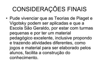 CONSIDERAÇÕES FINAIS Pude vivenciar que as Teorias de Piaget e Vigotsky podem ser aplicadas e que a Escola São Geraldo, por estar com turmas pequenas e por ter um material pedagógico excelente, inclusive propondo e trazendo atividades diferentes, como jogos e material para ser elaborado pelos alunos, facilita a construção do conhecimento. 
