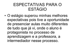 ESPECTATIVAS PARA O ESTÁGIO O estágio superou minhas melhores expectativas pois tive a oportunidade de presenciar aulas muito diferentes de tudo que já vi, onde o aluno é protagonista no processo de aprendizagem e a professora, a intermediador nesse processo.  