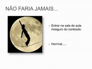 NÃO FARIA JAMAIS...Entrar na sala de aula inseguro do conteúdo.Horrível.....