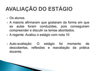 Os alunos.A maioria afirmaram que gostaram da forma em que as aulas foram conduzidas, pois conseguiram compreender e discutir os temas abordados.A regente: Avaliou o estágio com nota 10Auto-avaliação: O estágio foi momento de descobertas, reflexões e reavaliação da prática docente.AVALIAÇÃO DO ESTÁGIO