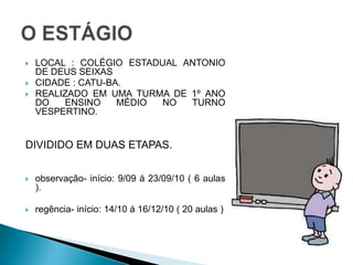 LOCAL : COLÉGIO ESTADUAL ANTONIO DE DEUS SEIXASCIDADE : CATU-BA.REALIZADO EM UMA TURMA DE 1º ANO DO ENSINO MÉDIO NO TURNO VESPERTINO.DIVIDIDO EM DUAS ETAPAS.observação- início: 9/09 á 23/09/10 ( 6 aulas ).regência- início: 14/10 á 16/12/10 ( 20 aulas )O ESTÁGIO
