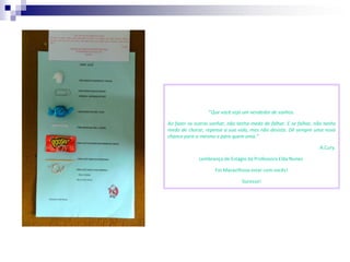 “Que você seja um vendedor de sonhos.

Ao fazer os outros sonhar, não tenha medo de falhar. E se falhar, não tenha
medo de chorar, repense a sua vida, mas não desista. Dê sempre uma nova
chance para si mesmo e para quem ama.”

                                                                   A.Cury.

              Lembrança de Estágio da Professora Elda Nunes.

                     Foi Maravilhoso estar com vocês!

                                 Sucesso!
 