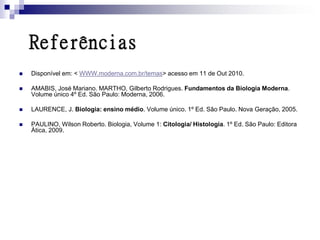 Referências
   Disponível em: < WWW.moderna.com.br/temas> acesso em 11 de Out 2010.

   AMABIS, José Mariano. MARTHO, Gilberto Rodrigues. Fundamentos da Biologia Moderna.
    Volume único 4º Ed. São Paulo: Moderna, 2006.

   LAURENCE, J. Biologia: ensino médio. Volume único. 1º Ed. São Paulo. Nova Geração, 2005.

   PAULINO, Wilson Roberto. Biologia, Volume 1: Citologia/ Histologia. 1º Ed. São Paulo: Editora
    Ática, 2009.
 